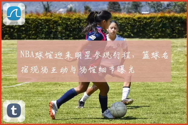 NBA球馆迎来明星参观行程,篮球名宿现场互动与场馆细节曝光