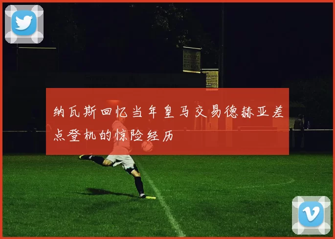 纳瓦斯回忆当年皇马交易德赫亚差点登机的惊险经历