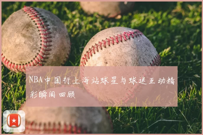 NBA中国行上海站球星与球迷互动精彩瞬间回顾