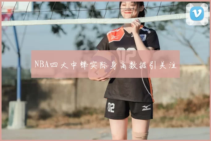 NBA四大中锋实际身高数据引关注