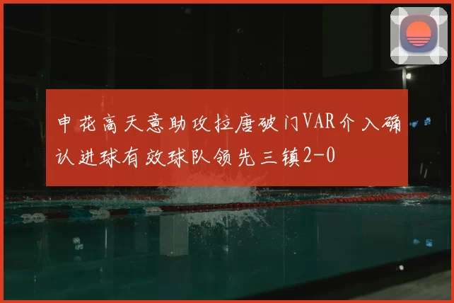 申花高天意助攻拉唐破门VAR介入确认进球有效球队领先三镇2-0