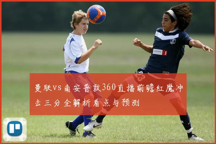 曼联vs南安普敦360直播前瞻红魔冲击三分全解析看点与预测
