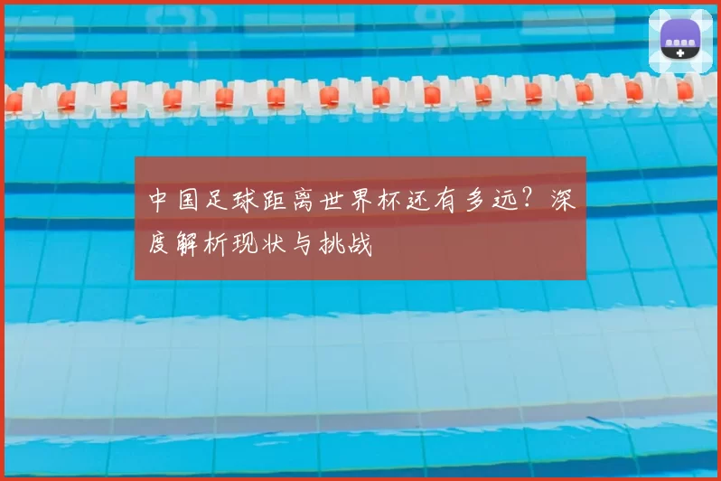 中国足球距离世界杯还有多远？深度解析现状与挑战