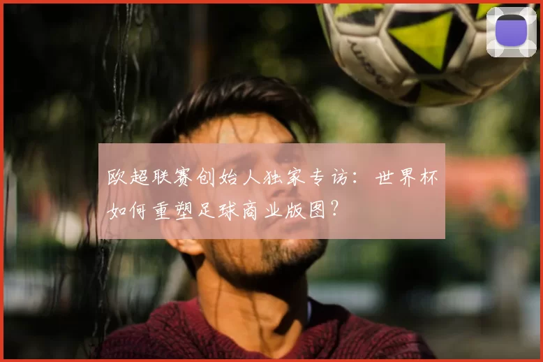 欧超联赛创始人独家专访:世界杯如何重塑足球商业版图?