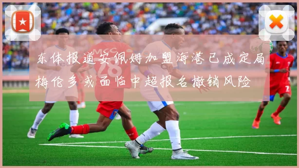 东体报道安佩姆加盟海港已成定局梅伦多或面临中超报名撤销风险