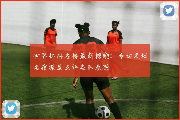 世界杯排名榜最新揭晓：专访足坛名宿深度点评各队表现