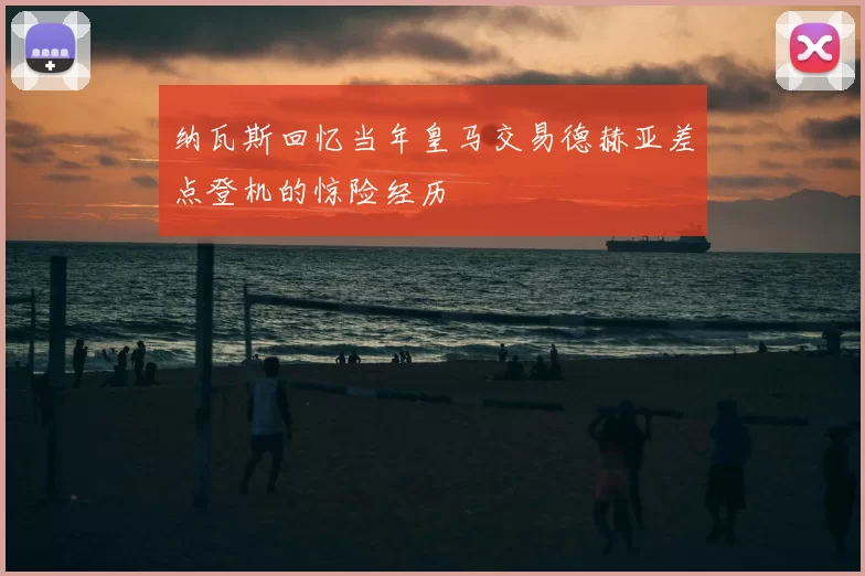 纳瓦斯回忆当年皇马交易德赫亚差点登机的惊险经历