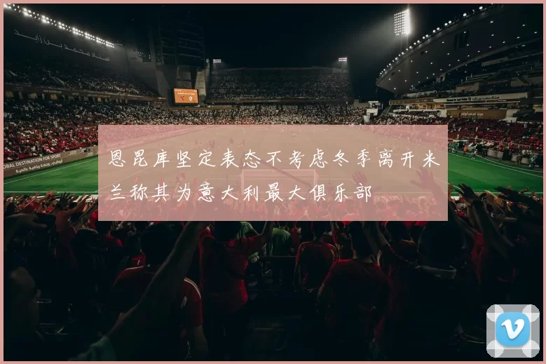 恩昆库坚定表态不考虑冬季离开米兰称其为意大利最大俱乐部