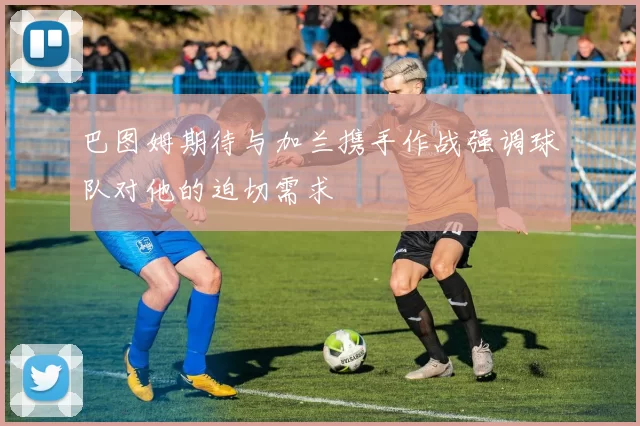 巴图姆期待与加兰携手作战强调球队对他的迫切需求