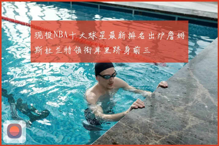 现役NBA十大球星最新排名出炉詹姆斯杜兰特领衔库里跻身前三