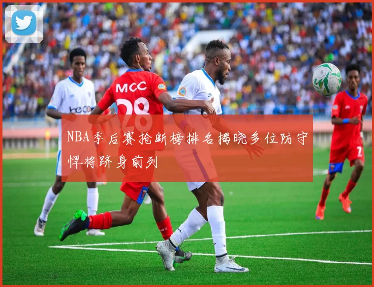 NBA季后赛抢断榜排名揭晓多位防守悍将跻身前列