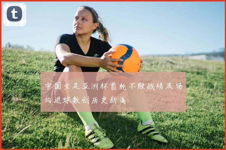 中国女足亚洲杯首轮不败战绩及场均进球数创历史新高
