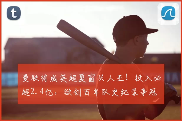 曼联将成英超夏窗买人王！投入必超2.4亿，欲创百年队史纪录争冠