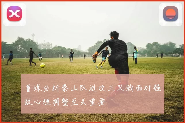 鲁媒分析泰山队进攻三叉戟面对强敌心理调整至关重要