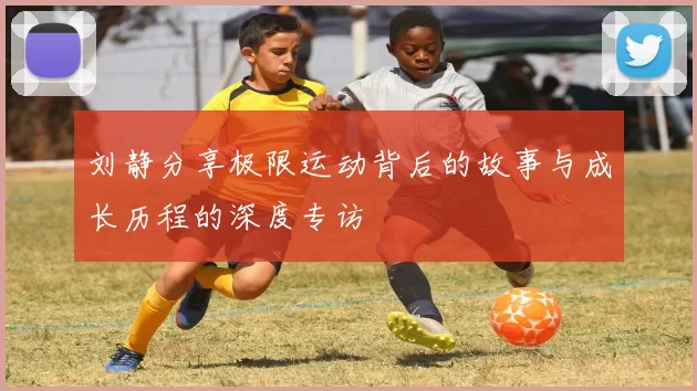 刘静分享极限运动背后的故事与成长历程的深度专访