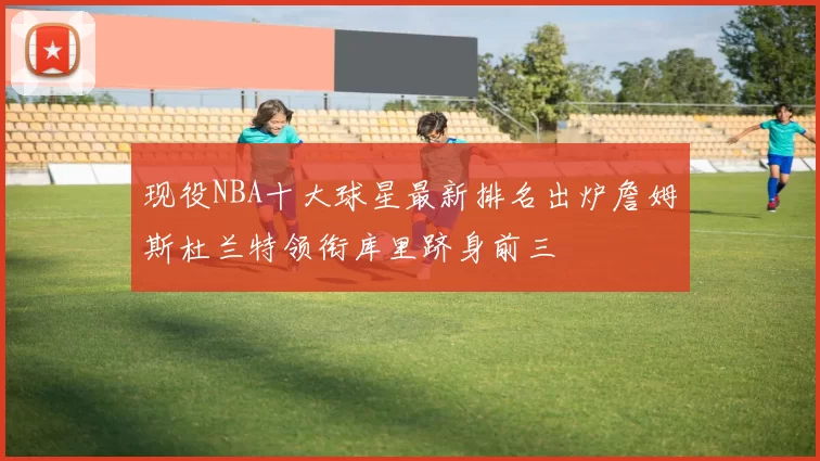现役NBA十大球星最新排名出炉詹姆斯杜兰特领衔库里跻身前三