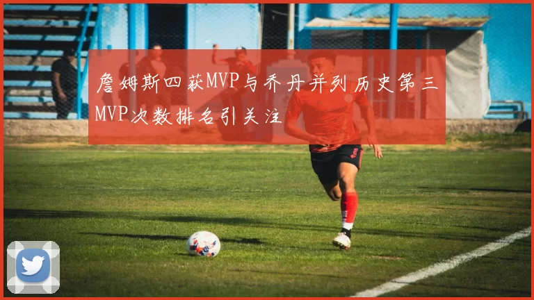 詹姆斯四获MVP与乔丹并列历史第三MVP次数排名引关注