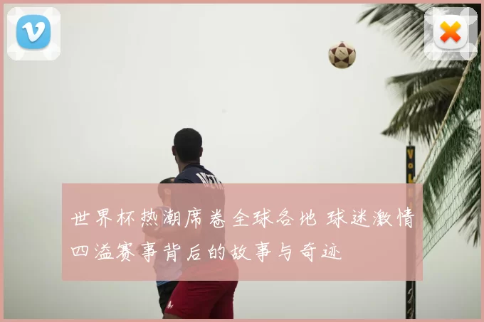 世界杯热潮席卷全球各地 球迷激情四溢赛事背后的故事与奇迹