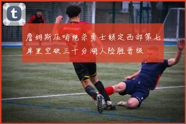 詹姆斯压哨绝杀勇士锁定西部第七库里空砍三十分湖人险胜晋级