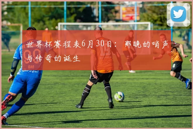 世界杯赛程表6月30日：那晚的哨声与传奇的诞生