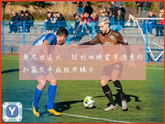 奥尼尔五大囧时刻回顾霍华德意外扣篮失手成经典镜头