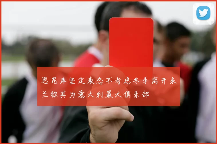 恩昆库坚定表态不考虑冬季离开米兰称其为意大利最大俱乐部