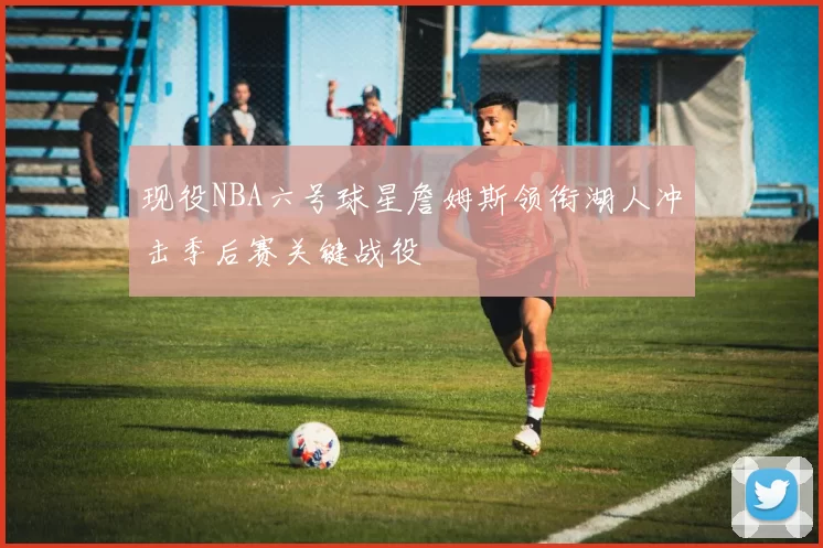 现役NBA六号球星詹姆斯领衔湖人冲击季后赛关键战役