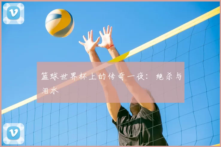 篮球世界杯上的传奇一夜：绝杀与泪水