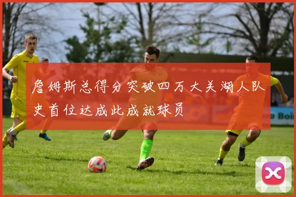 詹姆斯总得分突破四万大关湖人队史首位达成此成就球员