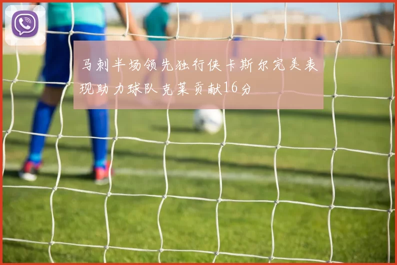 马刺半场领先独行侠卡斯尔完美表现助力球队克莱贡献16分