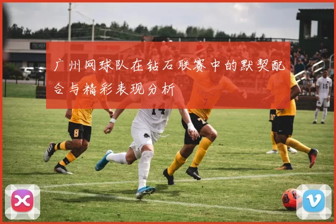 广州网球队在钻石联赛中的默契配合与精彩表现分析