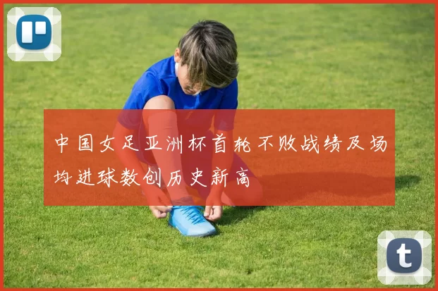 中国女足亚洲杯首轮不败战绩及场均进球数创历史新高