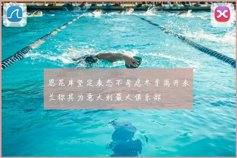 恩昆库坚定表态不考虑冬季离开米兰称其为意大利最大俱乐部