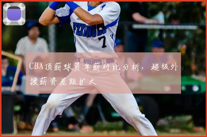 CBA顶薪球员年薪对比分析,超级外援薪资差距扩大