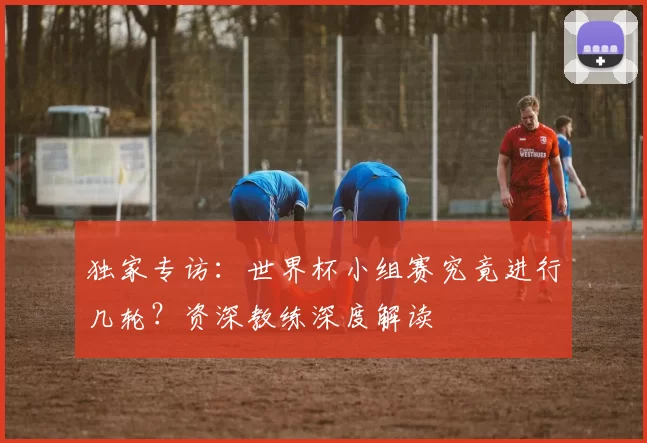 独家专访：世界杯小组赛究竟进行几轮？资深教练深度解读