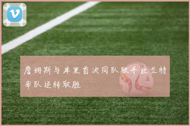 詹姆斯与库里首次同队联手杜兰特率队逆转取胜
